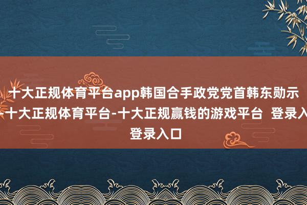 十大正规体育平台app韩国合手政党党首韩东勋示意-十大正规体育平台-十大正规赢钱的游戏平台 登录入口