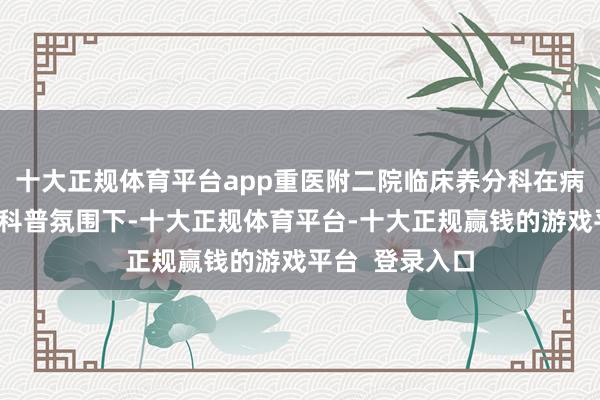 十大正规体育平台app重医附二院临床养分科在病院纵情意见的科普氛围下-十大正规体育平台-十大正规赢钱的游戏平台 登录入口
