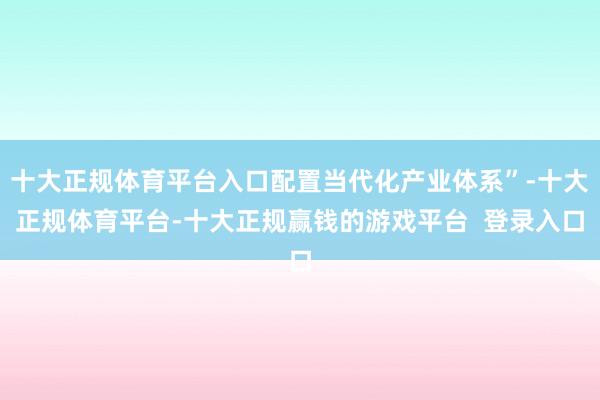 十大正规体育平台入口配置当代化产业体系”-十大正规体育平台-十大正规赢钱的游戏平台 登录入口