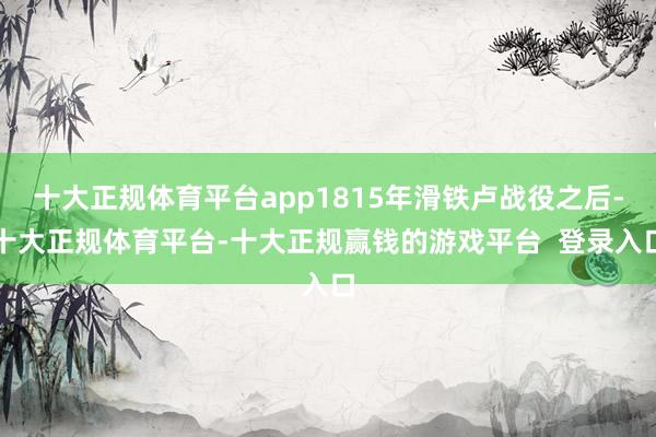 十大正规体育平台app1815年滑铁卢战役之后-十大正规体育平台-十大正规赢钱的游戏平台 登录入口