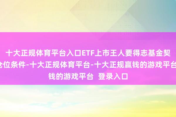 十大正规体育平台入口ETF上市王人要得志基金契约限定的仓位条件-十大正规体育平台-十大正规赢钱的游戏平台 登录入口