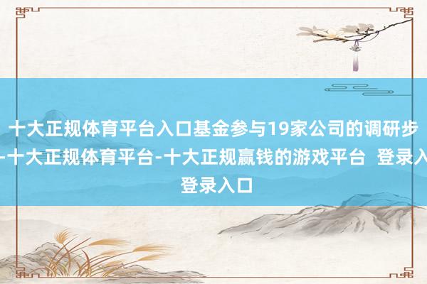 十大正规体育平台入口基金参与19家公司的调研步履-十大正规体育平台-十大正规赢钱的游戏平台 登录入口