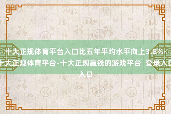 十大正规体育平台入口比五年平均水平向上3.8%-十大正规体育平台-十大正规赢钱的游戏平台  登录入口