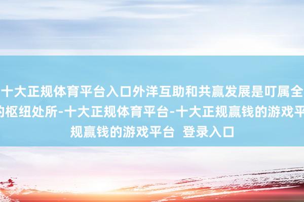 十大正规体育平台入口外洋互助和共赢发展是叮属全球经济挑战的枢纽处所-十大正规体育平台-十大正规赢钱的游戏平台  登录入口
