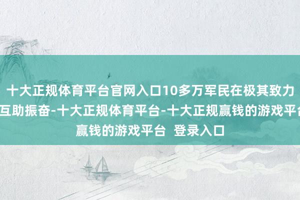 十大正规体育平台官网入口10多万军民在极其致力于的条款下互助振奋-十大正规体育平台-十大正规赢钱的游戏平台 登录入口