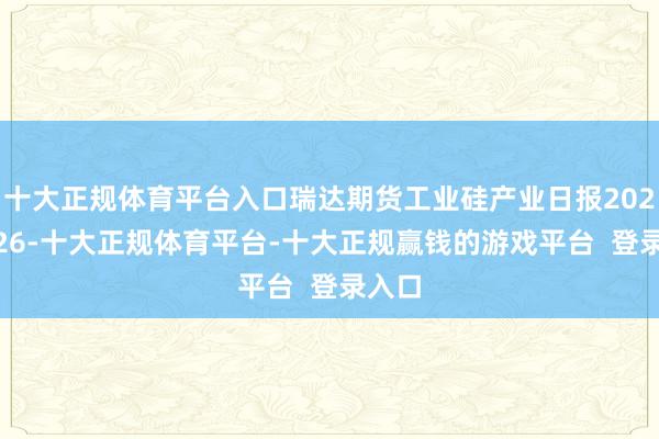 十大正规体育平台入口瑞达期货工业硅产业日报20241226-十大正规体育平台-十大正规赢钱的游戏平台 登录入口