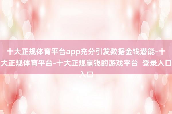 十大正规体育平台app充分引发数据金钱潜能-十大正规体育平台-十大正规赢钱的游戏平台 登录入口