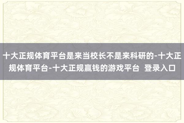 十大正规体育平台是来当校长不是来科研的-十大正规体育平台-十大正规赢钱的游戏平台  登录入口
