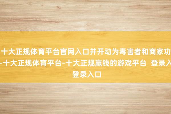十大正规体育平台官网入口并开动为毒害者和商家功绩-十大正规体育平台-十大正规赢钱的游戏平台  登录入口