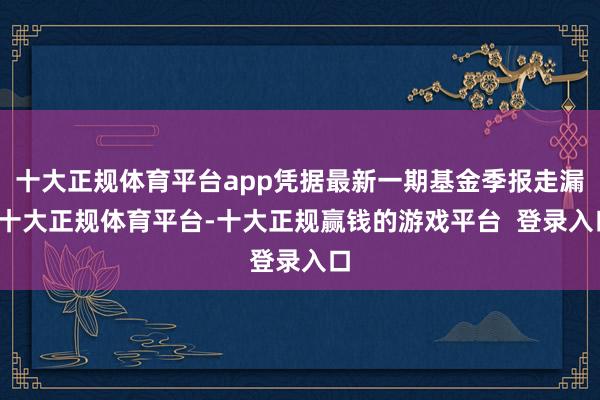 十大正规体育平台app凭据最新一期基金季报走漏-十大正规体育平台-十大正规赢钱的游戏平台 登录入口
