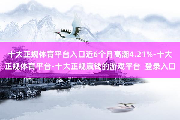 十大正规体育平台入口近6个月高潮4.21%-十大正规体育平台-十大正规赢钱的游戏平台 登录入口